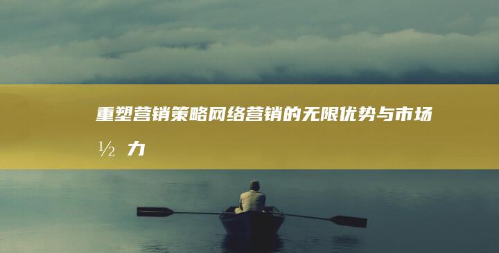 重塑营销策略：网络营销的无限优势与市场潜力