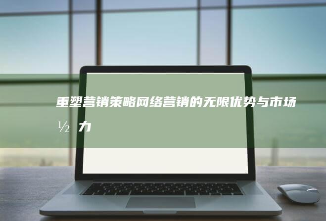 重塑营销策略：网络营销的无限优势与市场潜力